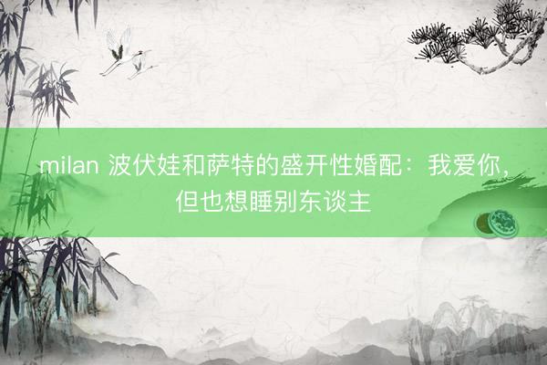 milan 波伏娃和萨特的盛开性婚配：我爱你，但也想睡别东谈主