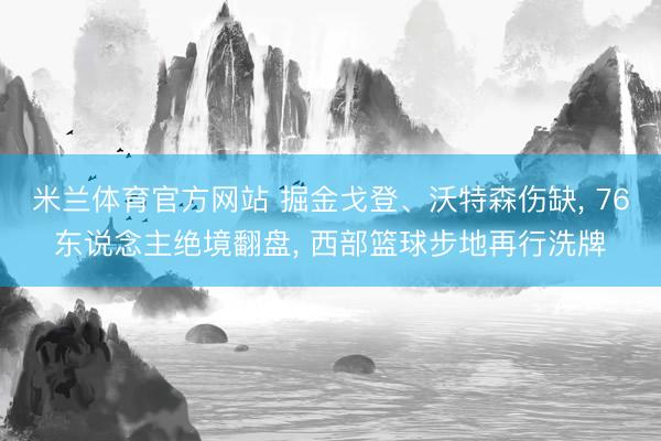 米兰体育官方网站 掘金戈登、沃特森伤缺, 76东说念主绝境翻盘, 西部篮球步地再行洗牌