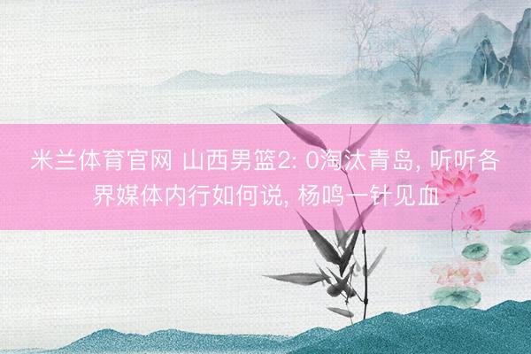 米兰体育官网 山西男篮2: 0淘汰青岛， 听听各界媒体内行如何说， 杨鸣一针见血