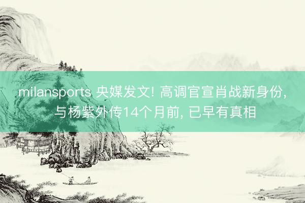 milansports 央媒发文! 高调官宣肖战新身份， 与杨紫外传14个月前， 已早有真相