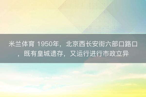 米兰体育 1950年，北京西长安街六部口路口，既有皇城遗存，又运行进行市政立异
