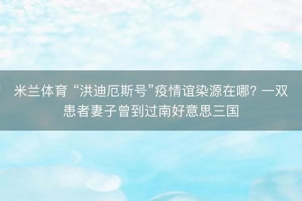 米兰体育 “洪迪厄斯号”疫情谊染源在哪? 一双患者妻子曾到过南好意思三国