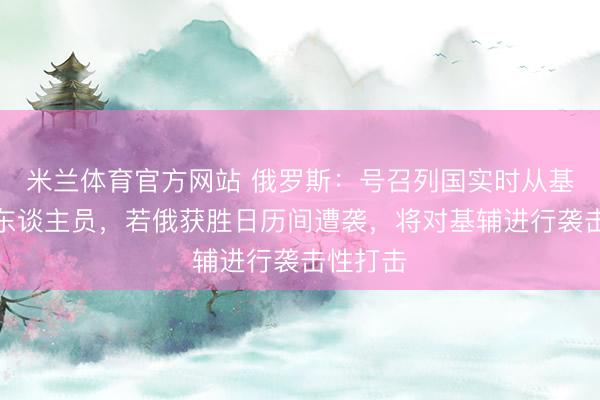 米兰体育官方网站 俄罗斯：号召列国实时从基辅裁撤东谈主员，若俄获胜日历间遭袭，将对基辅进行袭击性打击