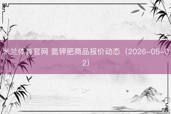 米兰体育官网 氮钾肥商品报价动态（2026-05-02）