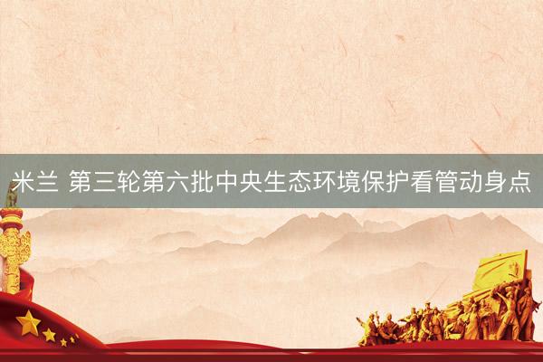 米兰 第三轮第六批中央生态环境保护看管动身点